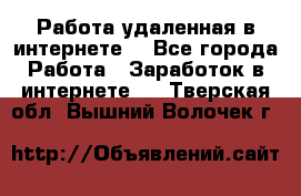 Работа удаленная в интернете  - Все города Работа » Заработок в интернете   . Тверская обл.,Вышний Волочек г.